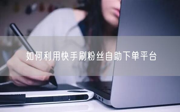 如何利用快手刷粉丝自助下单平台